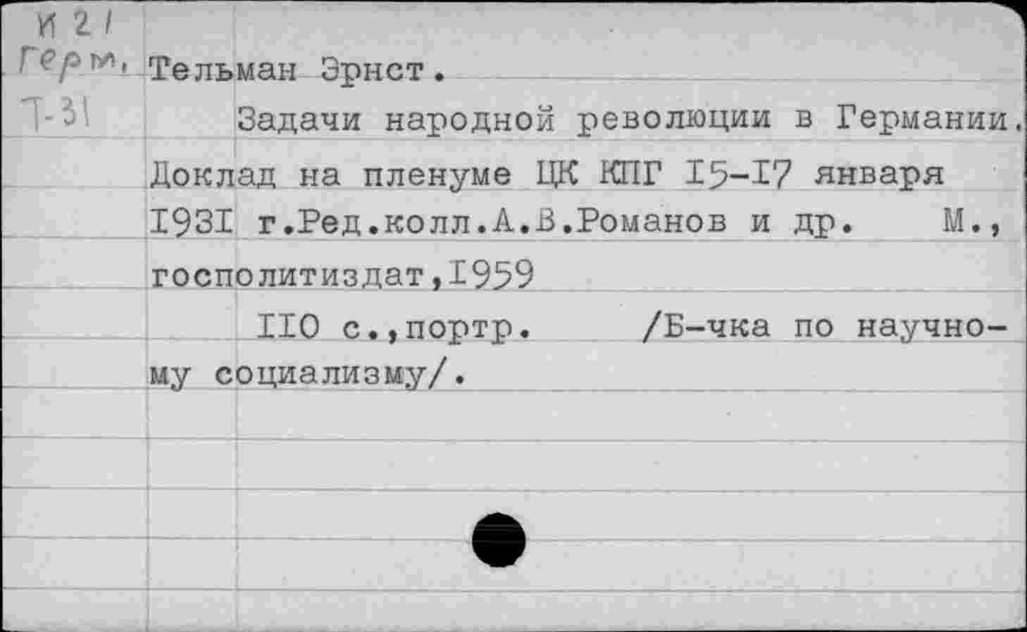 ﻿и г /
Геры, Тельман Эрнст.
Задачи народной революции в Германии.
Доклад на пленуме ЦК КПГ 15-17 января 1931 г.Ред.колл.А.В.Романов и др. М., госполитиздат,1959
ПО с.,портр. /Б-чка по научному социализму/.